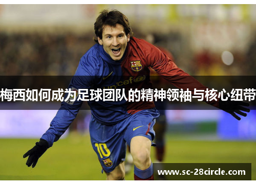 梅西如何成为足球团队的精神领袖与核心纽带 梅西如何成为足球团队的精神领袖与核心纽带
